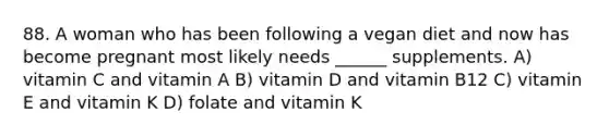 88. A woman who has been following a vegan diet and now has become pregnant most likely needs ______ supplements. A) vitamin C and vitamin A B) vitamin D and vitamin B12 C) vitamin E and vitamin K D) folate and vitamin K