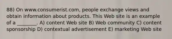 88) On www.consumerist.com, people exchange views and obtain information about products. This Web site is an example of a ________. A) content Web site B) Web community C) content sponsorship D) contextual advertisement E) marketing Web site