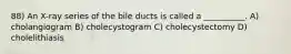 88) An X-ray series of the bile ducts is called a __________. A) cholangiogram B) cholecystogram C) cholecystectomy D) cholelithiasis