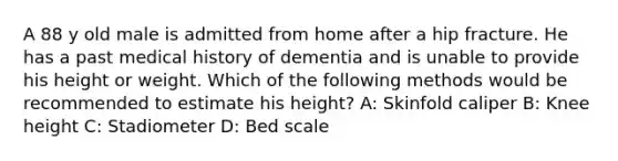 A 88 y old male is admitted from home after a hip fracture. He has a past medical history of dementia and is unable to provide his height or weight. Which of the following methods would be recommended to estimate his height? A: Skinfold caliper B: Knee height C: Stadiometer D: Bed scale