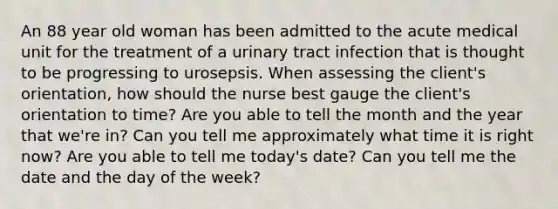 An 88 year old woman has been admitted to the acute medical unit for the treatment of a urinary tract infection that is thought to be progressing to urosepsis. When assessing the client's orientation, how should the nurse best gauge the client's orientation to time? Are you able to tell the month and the year that we're in? Can you tell me approximately what time it is right now? Are you able to tell me today's date? Can you tell me the date and the day of the week?