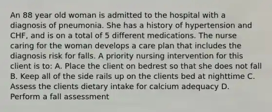 An 88 year old woman is admitted to the hospital with a diagnosis of pneumonia. She has a history of hypertension and CHF, and is on a total of 5 different medications. The nurse caring for the woman develops a care plan that includes the diagnosis risk for falls. A priority nursing intervention for this client is to: A. Place the client on bedrest so that she does not fall B. Keep all of the side rails up on the clients bed at nighttime C. Assess the clients dietary intake for calcium adequacy D. Perform a fall assessment