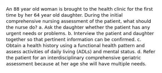 An 88 year old woman is brought to the health clinic for the first time by her 64 year old daughter. During the initial comprehensive nursing assessment of the patient, what should the nurse do? a. Ask the daughter whether the patient has any urgent needs or problems. b. Interview the patient and daughter together so that pertinent information can be confirmed. c. Obtain a health history using a functional health pattern and assess activities of daily living (ADLs) and mental status. d. Refer the patient for an interdisciplinary comprehensive geriatric assessment because at her age she will have multiple needs.