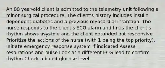 An 88 year-old client is admitted to the telemetry unit following a minor surgical procedure. The client's history includes insulin dependent diabetes and a previous myocardial infarction. The nurse responds to the client's ECG alarm and finds the client's rhythm shows asystole and the client obtunded but responsive. Prioritize the actions of the nurse (with 1 being the top priority). Initiate emergency response system if indicated Assess respirations and pulse Look at a different ECG lead to confirm rhythm Check a blood glucose level