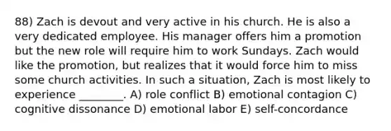 88) Zach is devout and very active in his church. He is also a very dedicated employee. His manager offers him a promotion but the new role will require him to work Sundays. Zach would like the promotion, but realizes that it would force him to miss some church activities. In such a situation, Zach is most likely to experience ________. A) role conflict B) emotional contagion C) cognitive dissonance D) emotional labor E) self-concordance