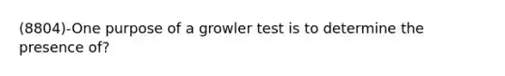 (8804)-One purpose of a growler test is to determine the presence of?