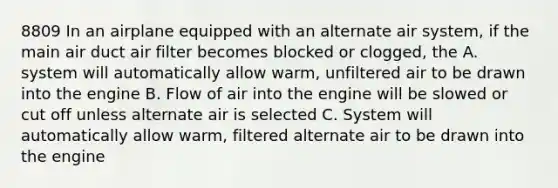 8809 In an airplane equipped with an alternate air system, if the main air duct air filter becomes blocked or clogged, the A. system will automatically allow warm, unfiltered air to be drawn into the engine B. Flow of air into the engine will be slowed or cut off unless alternate air is selected C. System will automatically allow warm, filtered alternate air to be drawn into the engine