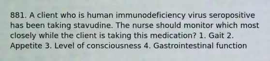 881. A client who is human immunodeficiency virus seropositive has been taking stavudine. The nurse should monitor which most closely while the client is taking this medication? 1. Gait 2. Appetite 3. Level of consciousness 4. Gastrointestinal function