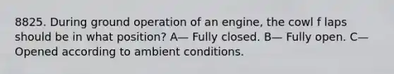 8825. During ground operation of an engine, the cowl f laps should be in what position? A— Fully closed. B— Fully open. C— Opened according to ambient conditions.