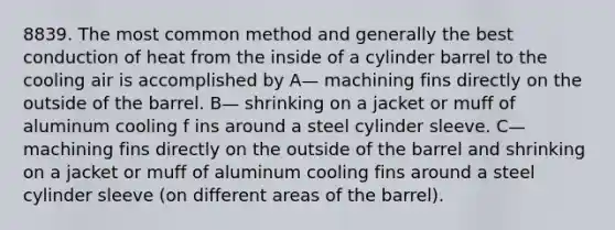 8839. The most common method and generally the best conduction of heat from the inside of a cylinder barrel to the cooling air is accomplished by A— machining fins directly on the outside of the barrel. B— shrinking on a jacket or muff of aluminum cooling f ins around a steel cylinder sleeve. C— machining fins directly on the outside of the barrel and shrinking on a jacket or muff of aluminum cooling fins around a steel cylinder sleeve (on different areas of the barrel).