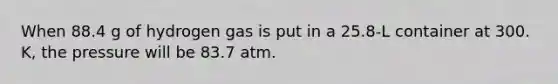 When 88.4 g of hydrogen gas is put in a 25.8-L container at 300. K, the pressure will be 83.7 atm.