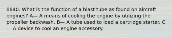 8840. What is the function of a blast tube as found on aircraft engines? A— A means of cooling the engine by utilizing the propeller backwash. B— A tube used to load a cartridge starter. C— A device to cool an engine accessory.