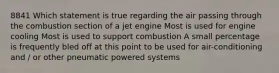 8841 Which statement is true regarding the air passing through the combustion section of a jet engine Most is used for engine cooling Most is used to support combustion A small percentage is frequently bled off at this point to be used for air-conditioning and / or other pneumatic powered systems