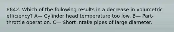 8842. Which of the following results in a decrease in volumetric efficiency? A— Cylinder head temperature too low. B— Part-throttle operation. C— Short intake pipes of large diameter.