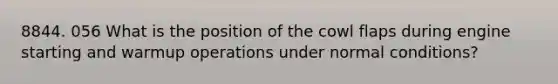 8844. 056 What is the position of the cowl flaps during engine starting and warmup operations under normal conditions?