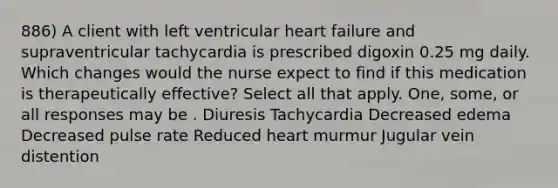 886) A client with left ventricular heart failure and supraventricular tachycardia is prescribed digoxin 0.25 mg daily. Which changes would the nurse expect to find if this medication is therapeutically effective? Select all that apply. One, some, or all responses may be . Diuresis Tachycardia Decreased edema Decreased pulse rate Reduced heart murmur Jugular vein distention