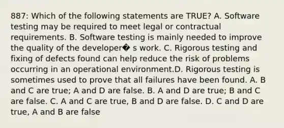 887: Which of the following statements are TRUE? A. Software testing may be required to meet legal or contractual requirements. B. Software testing is mainly needed to improve the quality of the developer� s work. C. Rigorous testing and fixing of defects found can help reduce the risk of problems occurring in an operational environment.D. Rigorous testing is sometimes used to prove that all failures have been found. A. B and C are true; A and D are false. B. A and D are true; B and C are false. C. A and C are true, B and D are false. D. C and D are true, A and B are false