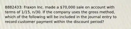 8882433: Fraxon Inc. made a 70,000 sale on account with terms of 1/15, n/30. If the company uses the gross method, which of the following will be included in the journal entry to record customer payment within the discount period?