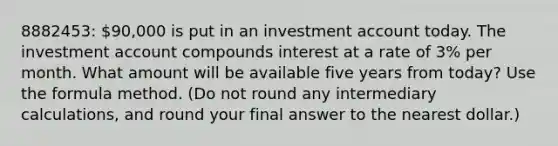 8882453: 90,000 is put in an investment account today. The investment account compounds interest at a rate of 3% per month. What amount will be available five years from today? Use the formula method. (Do not round any intermediary calculations, and round your final answer to the nearest dollar.)