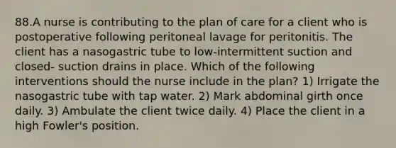 88.A nurse is contributing to the plan of care for a client who is postoperative following peritoneal lavage for peritonitis. The client has a nasogastric tube to low-intermittent suction and closed- suction drains in place. Which of the following interventions should the nurse include in the plan? 1) Irrigate the nasogastric tube with tap water. 2) Mark abdominal girth once daily. 3) Ambulate the client twice daily. 4) Place the client in a high Fowler's position.