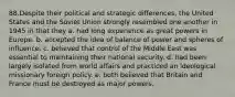 ​88.​Despite their political and strategic differences, the United States and the Soviet Union strongly resembled one another in 1945 in that they a. had long experience as great powers in Europe. b. accepted the idea of balance of power and spheres of influence. c. believed that control of the Middle East was essential to maintaining their national security. d. had been largely isolated from world affairs and practiced an ideological missionary foreign policy. e. both believed that Britain and France must be destroyed as major powers.