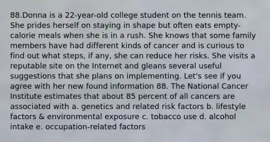 88.Donna is a 22-year-old college student on the tennis team. She prides herself on staying in shape but often eats empty-calorie meals when she is in a rush. She knows that some family members have had different kinds of cancer and is curious to find out what steps, if any, she can reduce her risks. She visits a reputable site on the Internet and gleans several useful suggestions that she plans on implementing. Let's see if you agree with her new found information 88. The National Cancer Institute estimates that about 85 percent of all cancers are associated with a. genetics and related risk factors b. lifestyle factors & environmental exposure c. tobacco use d. alcohol intake e. occupation-related factors