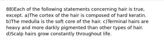 88)Each of the following statements concerning hair is true, except. a)The cortex of the hair is composed of hard keratin. b)The medulla is the soft core of the hair. c)Terminal hairs are heavy and more darkly pigmented than other types of hair. d)Scalp hairs grow constantly throughout life.