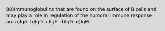 88)Immunoglobulins that are found on the surface of B cells and may play a role in regulation of the humoral immune response are a)IgA. b)IgD. c)IgE. d)IgG. e)IgM.