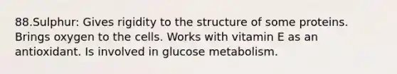 88.Sulphur: Gives rigidity to the structure of some proteins. Brings oxygen to the cells. Works with vitamin E as an antioxidant. Is involved in glucose metabolism.