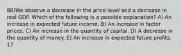 88)We observe a decrease in the price level and a decrease in real GDP. Which of the following is a possible explanation? A) An increase in expected future income. B) An increase in factor prices. C) An increase in the quantity of capital. D) A decrease in the quantity of money. E) An increase in expected future profits. 17