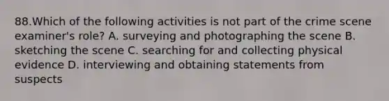 88.Which of the following activities is not part of the crime scene examiner's role? A. surveying and photographing the scene B. sketching the scene C. searching for and collecting physical evidence D. interviewing and obtaining statements from suspects