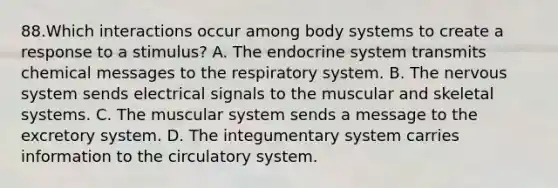 88.Which interactions occur among body systems to create a response to a stimulus? A. The endocrine system transmits chemical messages to the respiratory system. B. The nervous system sends electrical signals to the muscular and skeletal systems. C. The muscular system sends a message to the excretory system. D. The integumentary system carries information to the circulatory system.