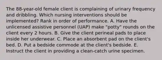 The 88-year-old female client is complaining of urinary frequency and dribbling. Which nursing interventions should be implemented? Rank in order of performance. A. Have the unlicensed assistive personnel (UAP) make "potty" rounds on the client every 2 hours. B. Give the client perineal pads to place inside her underwear. C. Place an absorbent pad on the client's bed. D. Put a bedside commode at the client's bedside. E. Instruct the client in providing a clean-catch urine specimen.