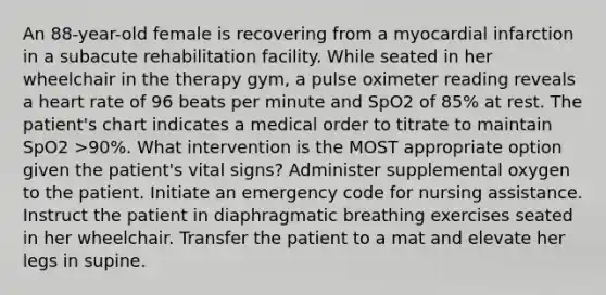 An 88-year-old female is recovering from a myocardial infarction in a subacute rehabilitation facility. While seated in her wheelchair in the therapy gym, a pulse oximeter reading reveals a heart rate of 96 beats per minute and SpO2 of 85% at rest. The patient's chart indicates a medical order to titrate to maintain SpO2 >90%. What intervention is the MOST appropriate option given the patient's vital signs? Administer supplemental oxygen to the patient. Initiate an emergency code for nursing assistance. Instruct the patient in diaphragmatic breathing exercises seated in her wheelchair. Transfer the patient to a mat and elevate her legs in supine.