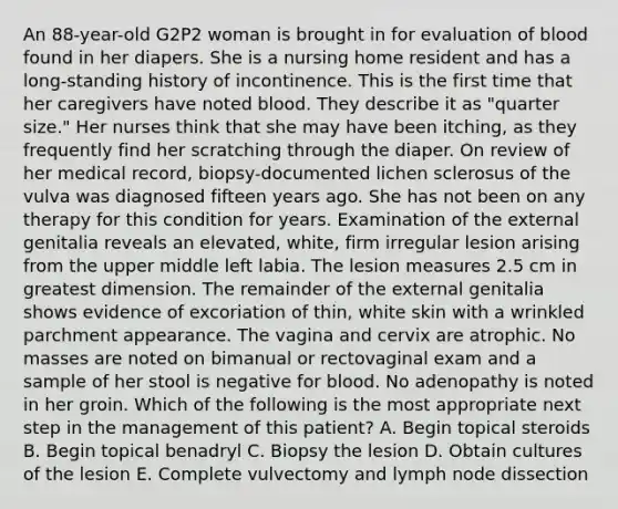 An 88-year-old G2P2 woman is brought in for evaluation of blood found in her diapers. She is a nursing home resident and has a long-standing history of incontinence. This is the first time that her caregivers have noted blood. They describe it as "quarter size." Her nurses think that she may have been itching, as they frequently find her scratching through the diaper. On review of her medical record, biopsy-documented lichen sclerosus of the vulva was diagnosed fifteen years ago. She has not been on any therapy for this condition for years. Examination of the external genitalia reveals an elevated, white, firm irregular lesion arising from the upper middle left labia. The lesion measures 2.5 cm in greatest dimension. The remainder of the external genitalia shows evidence of excoriation of thin, white skin with a wrinkled parchment appearance. The vagina and cervix are atrophic. No masses are noted on bimanual or rectovaginal exam and a sample of her stool is negative for blood. No adenopathy is noted in her groin. Which of the following is the most appropriate next step in the management of this patient? A. Begin topical steroids B. Begin topical benadryl C. Biopsy the lesion D. Obtain cultures of the lesion E. Complete vulvectomy and lymph node dissection