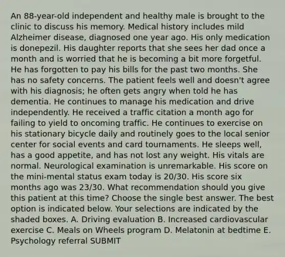 An 88-year-old independent and healthy male is brought to the clinic to discuss his memory. Medical history includes mild Alzheimer disease, diagnosed one year ago. His only medication is donepezil. His daughter reports that she sees her dad once a month and is worried that he is becoming a bit more forgetful. He has forgotten to pay his bills for the past two months. She has no safety concerns. The patient feels well and doesn't agree with his diagnosis; he often gets angry when told he has dementia. He continues to manage his medication and drive independently. He received a traffic citation a month ago for failing to yield to oncoming traffic. He continues to exercise on his stationary bicycle daily and routinely goes to the local senior center for social events and card tournaments. He sleeps well, has a good appetite, and has not lost any weight. His vitals are normal. Neurological examination is unremarkable. His score on the mini-mental status exam today is 20/30. His score six months ago was 23/30. What recommendation should you give this patient at this time? Choose the single best answer. The best option is indicated below. Your selections are indicated by the shaded boxes. A. Driving evaluation B. Increased cardiovascular exercise C. Meals on Wheels program D. Melatonin at bedtime E. Psychology referral SUBMIT