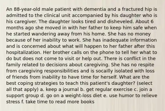An 88-year-old male patient with dementia and a fractured hip is admitted to the clinical unit accompanied by his daughter who is his caregiver. The daughter looks tired and disheveled. About 6 months ago she moved in with her father to keep him safe when he started wandering away from his home. She has no money because of her inability to work. She has inadequate information and is concerned about what will happen to her father after this hospitalization. Her brother calls on the phone to tell her what to do but does not come to visit or help out. There is conflict in the family related to decisions about caregiving. She has no respite from caregiving responsibilities and is socailly isolated with loss of friends from inability to have time for herself. What are the best coping strategies to teach this patient's daughter? (select all that apply) a. keep a journal b. get regular exercise c. join a support group d. go on a weight-loss diet e. use humor to relieve stress f. take time to read more books