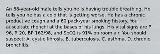 An​ 88-year-old male tells you he is having trouble breathing. He tells you he has a cold that is getting worse. He has a chronic productive cough and a 60​ pack-year smoking history. You auscultate rhonchi at the bases of his lungs. His vital signs are P​ 96, R​ 20, BP​ 162/98, and SpO2 is​ 91% on room air. You should​ suspect: A. cystic fibrosis. B. tuberculosis. C. asthma. D. chronic bronchitis.