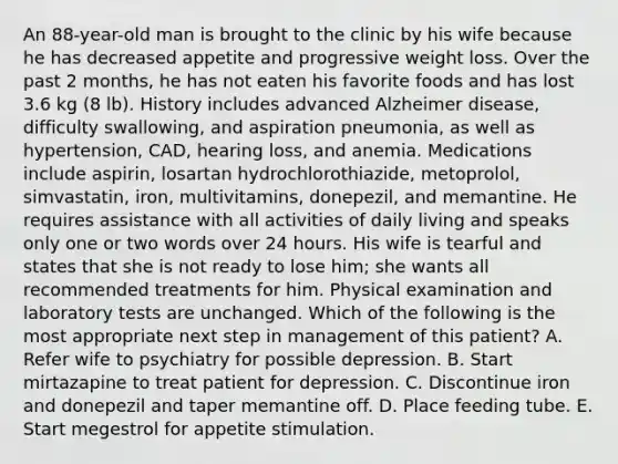 An 88-year-old man is brought to the clinic by his wife because he has decreased appetite and progressive weight loss. Over the past 2 months, he has not eaten his favorite foods and has lost 3.6 kg (8 lb). History includes advanced Alzheimer disease, difficulty swallowing, and aspiration pneumonia, as well as hypertension, CAD, hearing loss, and anemia. Medications include aspirin, losartan hydrochlorothiazide, metoprolol, simvastatin, iron, multivitamins, donepezil, and memantine. He requires assistance with all activities of daily living and speaks only one or two words over 24 hours. His wife is tearful and states that she is not ready to lose him; she wants all recommended treatments for him. Physical examination and laboratory tests are unchanged. Which of the following is the most appropriate next step in management of this patient? A. Refer wife to psychiatry for possible depression. B. Start mirtazapine to treat patient for depression. C. Discontinue iron and donepezil and taper memantine off. D. Place feeding tube. E. Start megestrol for appetite stimulation.