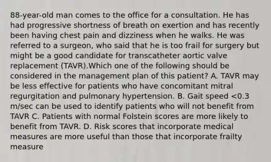 88-year-old man comes to the office for a consultation. He has had progressive shortness of breath on exertion and has recently been having chest pain and dizziness when he walks. He was referred to a surgeon, who said that he is too frail for surgery but might be a good candidate for transcatheter aortic valve replacement (TAVR).Which one of the following should be considered in the management plan of this patient? A. TAVR may be less effective for patients who have concomitant mitral regurgitation and pulmonary hypertension. B. Gait speed <0.3 m/sec can be used to identify patients who will not benefit from TAVR C. Patients with normal Folstein scores are more likely to benefit from TAVR. D. Risk scores that incorporate medical measures are more useful than those that incorporate frailty measure