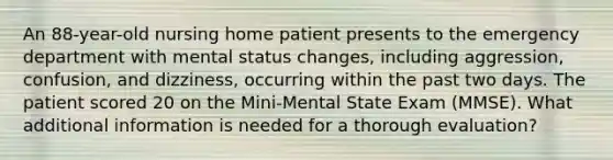 An 88-year-old nursing home patient presents to the emergency department with mental status changes, including aggression, confusion, and dizziness, occurring within the past two days. The patient scored 20 on the Mini-Mental State Exam (MMSE). What additional information is needed for a thorough evaluation?