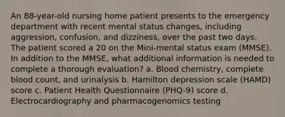 An 88-year-old nursing home patient presents to the emergency department with recent mental status changes, including aggression, confusion, and dizziness, over the past two days. The patient scored a 20 on the Mini-mental status exam (MMSE). In addition to the MMSE, what additional information is needed to complete a thorough evaluation? a. Blood chemistry, complete blood count, and urinalysis b. Hamilton depression scale (HAMD) score c. Patient Health Questionnaire (PHQ-9) score d. Electrocardiography and pharmacogenomics testing