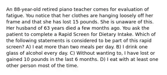 An 88-year-old retired piano teacher comes for evaluation of fatigue. You notice that her clothes are hanging loosely off her frame and that she has lost 15 pounds. She is unaware of this. Her husband of 63 years died a few months ago. You ask the patient to complete a Rapid Screen for Dietary Intake. Which of the following statements is considered to be part of this rapid screen? A) I eat more than two meals per day. B) I drink one glass of alcohol every day. C) Without wanting to, I have lost or gained 10 pounds in the last 6 months. D) I eat with at least one other person most of the time.