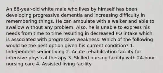 An 88-year-old white male who lives by himself has been developing progressive dementia and increasing difficulty in remembering things. He can ambulate with a walker and able to swallow without any problem. Also, he is unable to express his needs from time to time resulting in decreased PO intake which is associated with progressive weakness. Which of the following would be the best option given his current condition? 1. Independent senior living 2. Acute rehabilitation facility for intensive physical therapy 3. Skilled nursing facility with 24-hour nursing care 4. Assisted living facility