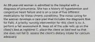 An 88-year-old woman is admitted to the hospital with a diagnosis of pneumonia. She has a history of hypertension and congestive heart failure and is on a total of five different medications for these chronic conditions. The nurse caring for the woman develops a care plan that includes the diagnosis Risk for Falls. A priority nursing intervention for this client is to: A. perform a fall assessment B. keep all of the side rails up on the client's bed at nightime C. place the client on bed rest so that she does not fall D. assess the client's dietary intake for calcium adequacy