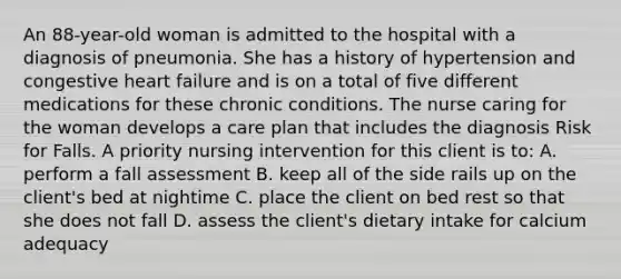 An 88-year-old woman is admitted to the hospital with a diagnosis of pneumonia. She has a history of hypertension and congestive heart failure and is on a total of five different medications for these chronic conditions. The nurse caring for the woman develops a care plan that includes the diagnosis Risk for Falls. A priority nursing intervention for this client is to: A. perform a fall assessment B. keep all of the side rails up on the client's bed at nightime C. place the client on bed rest so that she does not fall D. assess the client's dietary intake for calcium adequacy