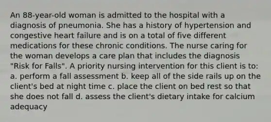 An 88-year-old woman is admitted to the hospital with a diagnosis of pneumonia. She has a history of hypertension and congestive heart failure and is on a total of five different medications for these chronic conditions. The nurse caring for the woman develops a care plan that includes the diagnosis "Risk for Falls". A priority nursing intervention for this client is to: a. perform a fall assessment b. keep all of the side rails up on the client's bed at night time c. place the client on bed rest so that she does not fall d. assess the client's dietary intake for calcium adequacy