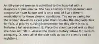 An 88-year-old woman is admitted to the hospital with a diagnosis of pneumonia. She has a history of hypertension and congestive heart failure and is on a total of five different medications for these chronic conditions. The nurse caring for the woman develops a care plan that includes the diagnosis Risk for Falls. A priority nursing intervention for this client is to: A. Perform a fall assessment. B. Place the client on bed rest so that she does not fall. C. Assess the client's dietary intake for calcium adequacy. D. Keep all of the side rails up on the client's bed at nighttime.