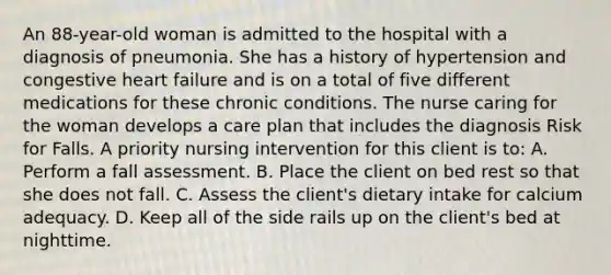 An 88-year-old woman is admitted to the hospital with a diagnosis of pneumonia. She has a history of hypertension and congestive heart failure and is on a total of five different medications for these chronic conditions. The nurse caring for the woman develops a care plan that includes the diagnosis Risk for Falls. A priority nursing intervention for this client is to: A. Perform a fall assessment. B. Place the client on bed rest so that she does not fall. C. Assess the client's dietary intake for calcium adequacy. D. Keep all of the side rails up on the client's bed at nighttime.