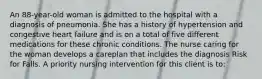 An 88-year-old woman is admitted to the hospital with a diagnosis of pneumonia. She has a history of hypertension and congestive heart failure and is on a total of five different medications for these chronic conditions. The nurse caring for the woman develops a careplan that includes the diagnosis Risk for Falls. A priority nursing intervention for this client is to: